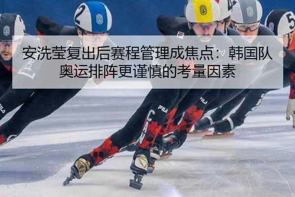 安洗莹复出后赛程管理成焦点：韩国队奥运排阵更谨慎的考量因素