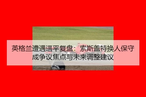 英格兰遭遇逼平复盘：索斯盖特换人保守成争议焦点与未来调整建议