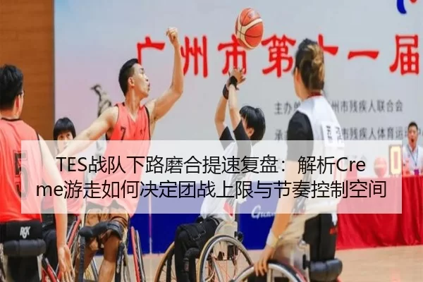 TES战队下路磨合提速复盘：解析Creme游走如何决定团战上限与节奏控制空间