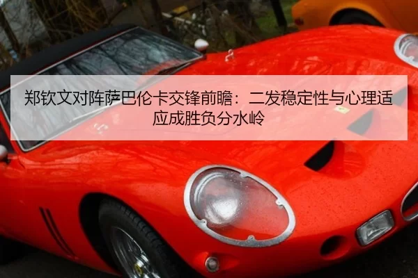 郑钦文对阵萨巴伦卡交锋前瞻：二发稳定性与心理适应成胜负分水岭